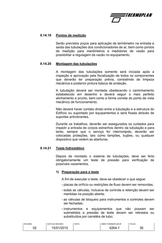 REVISÃO
02
DATA DA REVISÃO
15/01/2015
VISTO OBRA THERMOPLAN Nº
4264-1
FOLHA
36
8.14.19 Pontos de medição
Serão previstos poços para aplicação de termômetro na entrada e
saída das tubulações dos condicionadores de ar, bem como pontos
de medição para manômetros e medidores de vazão para
possibilitar a regulagem da vazão no equipamento.
8.14.20 Montagem das tubulações
A montagem das tubulações somente será iniciada após a
inspeção e aprovação pela fiscalização de todos os componentes
que deverão ter preparação prévia, consistindo de limpeza
mecânica e posterior pintura básica de proteção.
A tubulação deverá ser montada obedecendo o caminhamento
estabelecido em desenho e deverá seguir o mais perfeito
alinhamento e prumo, bem como a forma correta do ponto de vista
mecânico de funcionamento.
Não deverá haver contato direto entre a tubulação e a estrutura do
Edifício ou suportado por equipamentos e será fixada através de
suportes antivibrantes.
Durante os trabalhos, deverão ser assegurados os cuidados para
impedir a entrada de corpos estranhos dentro da tubulação e para
tanto, sempre que o serviço for interrompido, deverão ser
colocadas proteções, tais como tampões, bujões, ou qualquer
dispositivo que vedem as aberturas.
8.14.21 Teste hidrostático
Depois de montado o sistema de tubulações, deve ser feito
obrigatoriamente um teste de pressão para verificação de
possíveis vazamentos.
1) Preparação para o teste
A fim de executar o teste, deve-se obedecer o que segue:
- placas de orifício ou restrições de fluxo devem ser removidas;
- todas as válvulas, inclusive de controle e retenção devem ser
mantidas na posição aberta;
- as válvulas de bloqueio para instrumentos e controles devem
ser fechadas;
- instrumentos e equipamentos que não possam ser
submetidos a pressão de teste devem ser retirados ou
substituídos por carretéis de tubo;
 