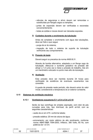 REVISÃO
02
DATA DA REVISÃO
15/01/2015
VISTO OBRA THERMOPLAN Nº
4264-1
FOLHA
37
- válvulas de segurança e alívio devem ser removidas e
substituídas por flanges cegos ou tampões;
- juntas de expansão devem ser verificadas e escoradas
convenientemente;
- todas as soldas e roscas devem ser deixadas expostas.
2) Cuidados durante o enchimento da tubulação
Antes de completar o enchimento com água das tubulações,
deve ser feito o que segue:
- purga de ar do sistema;
- inspeção de todo o sistema de suporte da tubulação
verificando seu comportamento.
3) Pressão de teste
Deverá seguir os preceitos da norma ANSI.B.31.
Através de bomba alternativa, adaptada a um flange cego da
tubulação, efetua-se o aumento gradativo da pressão até
atingir a 1,5 (uma vez e meia) a pressão do trabalho, lida em
um manômetro colocado no ponto mais alto da tubulação.
4) Aceitação
Esta pressão deve ser mantida durante 24 horas para
verificação da existência de eventuais vazamentos nas
conexões.
A queda de pressão neste período, não deverá variar do valor
inicial, considerando a temperatura do ar exterior constante.
8.15 Sistemas de ventilação mecânica
8.15.1 Ventiladores exaustores E-1 a E-4 e E-6 a E-10
Serão do tipo centrífugo de simples aspiração, com rotor de pás
curvadas para trás, tipo limit-load, de perfil air-foil, com as
seguintes características:
- vazão de ar em m³/h: conforme tabela;
- pressão estática: 20 mm de coluna de água;
- acionamento: por motor elétrico de alto rendimento, conforme
norma ABNT-NBR 7094-2003, trifásico, 380 Volts, 60 Hz, com
potência de 1,5 CV;
 