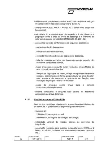 REVISÃO
02
DATA DA REVISÃO
15/01/2015
VISTO OBRA THERMOPLAN Nº
4264-1
FOLHA
38
- acoplamento: por polias e correias em V, com relação de redução
de velocidade de rotação não superior a 5 para 1;
- arranjo construtivo: AMCA - Arranjo 12 - SWSI (eixo longo com
base única);
- velocidade do ar na descarga: não superior a 8 m/s, devendo a
proporção entre a área da boca de descarga e o diâmetro do
rotor ser de acordo com AMCA STANDARD-99-2001-82;
- acessórios: deverão ser fornecidos os seguintes acessórios:
. peça de proteção das correias,
. trilhos esticadores de correias,
. conexão flexível nas bocas de aspiração e descarga,
. tela de proteção removível nas bocas de sucção, quando não
estiverem conectadas a dutos,
. base única para o conjunto motor-ventilador, em perfilados de
aço, com calços antivibrantes,
. damper de regulagem de vazão, do tipo multipalheta de lâminas
opostas, posicionadas de forma perpendicular ao eixo do rotor,
com alavanca de comando e quadrante de fixação, com
indicação de posição "aberta" e "fechada",
. peça de proteção contra chuva para o conjunto
motor/mancais/acoplamento.
- detalhe construtivo: o conjunto todo deverá ter tratamento
anticorrosivo à prova de tempo.
8.15.2 Ventilador exaustor E-5A e E-5B
Será do tipo centrífugo, obedecendo a especificações idênticas às
do item 8.15.1, porém com as seguintes particularidades:
- vazão de ar:
. 25.000 m³/h, no regime normal,
. 50.000 m³/h, no regime de extração de fumaça;
- velocidade variável de rotação, através de conversor de
frequência;
- construção reforçada para suportar temperaturas de 400ºC por 2
horas, no mínimo, inclusive nos acessórios (conexões, dampers,
etc.).
 