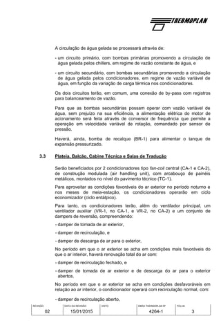 REVISÃO
02
DATA DA REVISÃO
15/01/2015
VISTO OBRA THERMOPLAN Nº
4264-1
FOLHA
3
A circulação de água gelada se processará através de:
- um circuito primário, com bombas primárias promovendo a circulação de
água gelada pelos chillers, em regime de vazão constante de água, e
- um circuito secundário, com bombas secundárias promovendo a circulação
de água gelada pelos condicionadores, em regime de vazão variável de
água, em função da variação de carga térmica nos condicionadores.
Os dois circuitos terão, em comum, uma conexão de by-pass com registros
para balanceamento de vazão.
Para que as bombas secundárias possam operar com vazão variável de
água, sem prejuízo na sua eficiência, a alimentação elétrica do motor de
acionamento será feita através de conversor de frequência que permite a
operação em velocidade variável de rotação, comandado por sensor de
pressão.
Haverá, ainda, bomba de recalque (BR-1) para alimentar o tanque de
expansão pressurizado.
3.3 Plateia, Balcão, Cabine Técnica e Salas de Tradução
Serão beneficiados por 2 condicionadores tipo fan-coil central (CA-1 e CA-2),
de construção modulada (air handling unit), com arcabouço de painéis
metálicos, montados no nível do pavimento técnico (TC-1).
Para aproveitar as condições favoráveis do ar exterior no período noturno e
nos meses de meia-estação, os condicionadores operarão em ciclo
economizador (ciclo entálpico).
Para tanto, os condicionadores terão, além do ventilador principal, um
ventilador auxiliar (VR-1, no CA-1, e VR-2, no CA-2) e um conjunto de
dampers de reversão, compreendendo:
- damper de tomada de ar exterior,
- damper de recirculação, e
- damper de descarga de ar para o exterior.
No período em que o ar exterior se acha em condições mais favoráveis do
que o ar interior, haverá renovação total do ar com:
- damper de recirculação fechado, e
- damper de tomada de ar exterior e de descarga do ar para o exterior
abertos.
No período em que o ar exterior se acha em condições desfavoráveis em
relação ao ar interior, o condicionador operará com recirculação normal, com:
- damper de recirculação aberto,
 