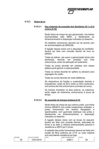 REVISÃO
02
DATA DA REVISÃO
15/01/2015
VISTO OBRA THERMOPLAN Nº
4264-1
FOLHA
39
8.15.3 Dutos de ar
8.15.3.1 Dos sistemas de exaustão dos Sanitários (E-1 a E-4
e E-6 a E-10)
Serão feitos de chapa de aço galvanizado, nas bitolas
recomendadas pela ABNT, e obedecendo ao
dimensionamento e disposição indicados no desenho.
Os detalhes construtivos deverão ser de acordo com
as recomendações da SMACNA.
A ligação desses dutos com a descarga do ventilador,
deverá ser feita com conexão flexível de lona ou
plástico.
Todas as dobras, nas quais a galvanização tenha sido
danificada, deverão ser pintadas com tinta
anticorrosiva, antes da aplicação do isolamento.
Todas as juntas deverão ser vedadas com massa
plástica para garantir a estanqueidade.
Todos os ramais deverão ter spliters ou dampers para
regulagem de vazão.
Todas as curvas deverão ter veias defletoras.
Os dispositivos de fixação e sustentação (tirantes e
braçadeiras), serão de ferro chato ou ferro cantoneira,
com pintura de tinta anticorrosiva (cromato de zinco).
Os trechos montados na área externa, na cobertura,
serão objeto de tratamento anticorrosivo à prova de
tempo.
8.15.3.2 De exaustão de fumaça (sistema E-5)
Serão feitos de chapa de aço carbono preto, com bitola
mínima MSG#16 com juntas longitudinais soldadas, e
juntas transversais em trechos flangeados e
aparafusados, com guarnição estanque nas juntas e
obedecendo ao dimensionamento e disposição
indicados no desenho.
A ligação desses dutos com as bocas do exaustor
deverá ser feita com conexão flexível, executada de
forma a se obter a máxima estanqueidade possível e
resistência a 400ºC por 2 horas.
A vedação das juntas transversais deverá ser feita com
cordão de fibra cerâmica de 1/4” ou outro material
com equivalente resistência ao fogo.
 