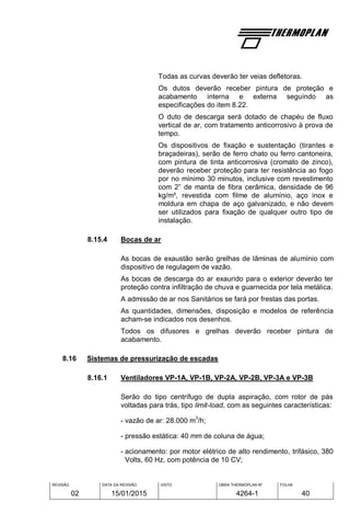 REVISÃO
02
DATA DA REVISÃO
15/01/2015
VISTO OBRA THERMOPLAN Nº
4264-1
FOLHA
40
Todas as curvas deverão ter veias defletoras.
Os dutos deverão receber pintura de proteção e
acabamento interna e externa seguindo as
especificações do item 8.22.
O duto de descarga será dotado de chapéu de fluxo
vertical de ar, com tratamento anticorrosivo à prova de
tempo.
Os dispositivos de fixação e sustentação (tirantes e
braçadeiras), serão de ferro chato ou ferro cantoneira,
com pintura de tinta anticorrosiva (cromato de zinco),
deverão receber proteção para ter resistência ao fogo
por no mínimo 30 minutos, inclusive com revestimento
com 2” de manta de fibra cerâmica, densidade de 96
kg/m³, revestida com filme de alumínio, aço inox e
moldura em chapa de aço galvanizado, e não devem
ser utilizados para fixação de qualquer outro tipo de
instalação.
8.15.4 Bocas de ar
As bocas de exaustão serão grelhas de lâminas de alumínio com
dispositivo de regulagem de vazão.
As bocas de descarga do ar exaurido para o exterior deverão ter
proteção contra infiltração de chuva e guarnecida por tela metálica.
A admissão de ar nos Sanitários se fará por frestas das portas.
As quantidades, dimensões, disposição e modelos de referência
acham-se indicados nos desenhos.
Todos os difusores e grelhas deverão receber pintura de
acabamento.
8.16 Sistemas de pressurização de escadas
8.16.1 Ventiladores VP-1A, VP-1B, VP-2A, VP-2B, VP-3A e VP-3B
Serão do tipo centrífugo de dupla aspiração, com rotor de pás
voltadas para trás, tipo limit-load, com as seguintes características:
- vazão de ar: 28.000 m
3
/h;
- pressão estática: 40 mm de coluna de água;
- acionamento: por motor elétrico de alto rendimento, trifásico, 380
Volts, 60 Hz, com potência de 10 CV;
 