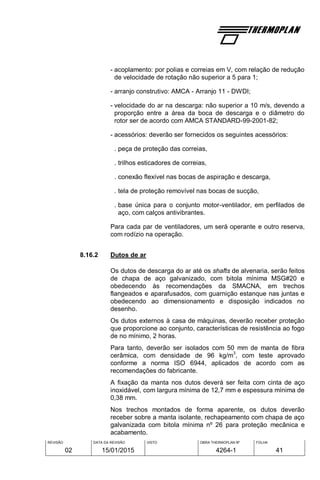 REVISÃO
02
DATA DA REVISÃO
15/01/2015
VISTO OBRA THERMOPLAN Nº
4264-1
FOLHA
41
- acoplamento: por polias e correias em V, com relação de redução
de velocidade de rotação não superior a 5 para 1;
- arranjo construtivo: AMCA - Arranjo 11 - DWDI;
- velocidade do ar na descarga: não superior a 10 m/s, devendo a
proporção entre a área da boca de descarga e o diâmetro do
rotor ser de acordo com AMCA STANDARD-99-2001-82;
- acessórios: deverão ser fornecidos os seguintes acessórios:
. peça de proteção das correias,
. trilhos esticadores de correias,
. conexão flexível nas bocas de aspiração e descarga,
. tela de proteção removível nas bocas de sucção,
. base única para o conjunto motor-ventilador, em perfilados de
aço, com calços antivibrantes.
Para cada par de ventiladores, um será operante e outro reserva,
com rodízio na operação.
8.16.2 Dutos de ar
Os dutos de descarga do ar até os shafts de alvenaria, serão feitos
de chapa de aço galvanizado, com bitola mínima MSG#20 e
obedecendo às recomendações da SMACNA, em trechos
flangeados e aparafusados, com guarnição estanque nas juntas e
obedecendo ao dimensionamento e disposição indicados no
desenho.
Os dutos externos à casa de máquinas, deverão receber proteção
que proporcione ao conjunto, características de resistência ao fogo
de no mínimo, 2 horas.
Para tanto, deverão ser isolados com 50 mm de manta de fibra
cerâmica, com densidade de 96 kg/m
3
, com teste aprovado
conforme a norma ISO 6944, aplicados de acordo com as
recomendações do fabricante.
A fixação da manta nos dutos deverá ser feita com cinta de aço
inoxidável, com largura mínima de 12,7 mm e espessura mínima de
0,38 mm.
Nos trechos montados de forma aparente, os dutos deverão
receber sobre a manta isolante, rechapeamento com chapa de aço
galvanizada com bitola mínima nº 26 para proteção mecânica e
acabamento.
 