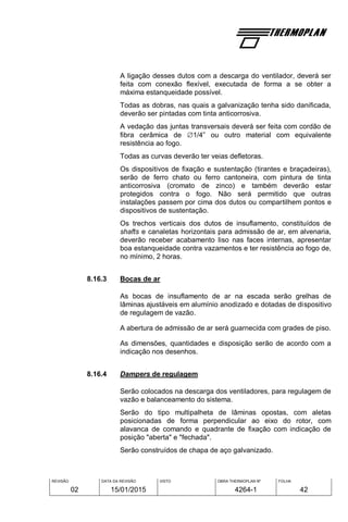 REVISÃO
02
DATA DA REVISÃO
15/01/2015
VISTO OBRA THERMOPLAN Nº
4264-1
FOLHA
42
A ligação desses dutos com a descarga do ventilador, deverá ser
feita com conexão flexível, executada de forma a se obter a
máxima estanqueidade possível.
Todas as dobras, nas quais a galvanização tenha sido danificada,
deverão ser pintadas com tinta anticorrosiva.
A vedação das juntas transversais deverá ser feita com cordão de
fibra cerâmica de 1/4” ou outro material com equivalente
resistência ao fogo.
Todas as curvas deverão ter veias defletoras.
Os dispositivos de fixação e sustentação (tirantes e braçadeiras),
serão de ferro chato ou ferro cantoneira, com pintura de tinta
anticorrosiva (cromato de zinco) e também deverão estar
protegidos contra o fogo. Não será permitido que outras
instalações passem por cima dos dutos ou compartilhem pontos e
dispositivos de sustentação.
Os trechos verticais dos dutos de insuflamento, constituídos de
shafts e canaletas horizontais para admissão de ar, em alvenaria,
deverão receber acabamento liso nas faces internas, apresentar
boa estanqueidade contra vazamentos e ter resistência ao fogo de,
no mínimo, 2 horas.
8.16.3 Bocas de ar
As bocas de insuflamento de ar na escada serão grelhas de
lâminas ajustáveis em alumínio anodizado e dotadas de dispositivo
de regulagem de vazão.
A abertura de admissão de ar será guarnecida com grades de piso.
As dimensões, quantidades e disposição serão de acordo com a
indicação nos desenhos.
8.16.4 Dampers de regulagem
Serão colocados na descarga dos ventiladores, para regulagem de
vazão e balanceamento do sistema.
Serão do tipo multipalheta de lâminas opostas, com aletas
posicionadas de forma perpendicular ao eixo do rotor, com
alavanca de comando e quadrante de fixação com indicação de
posição "aberta" e "fechada".
Serão construídos de chapa de aço galvanizado.
 