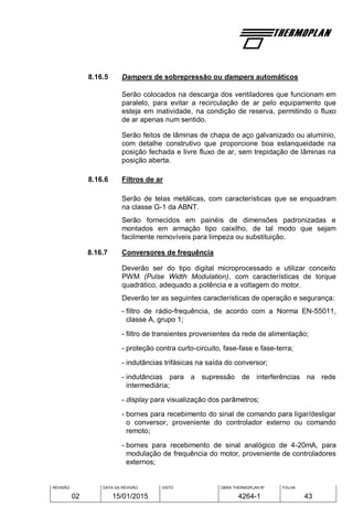 REVISÃO
02
DATA DA REVISÃO
15/01/2015
VISTO OBRA THERMOPLAN Nº
4264-1
FOLHA
43
8.16.5 Dampers de sobrepressão ou dampers automáticos
Serão colocados na descarga dos ventiladores que funcionam em
paralelo, para evitar a recirculação de ar pelo equipamento que
esteja em inatividade, na condição de reserva, permitindo o fluxo
de ar apenas num sentido.
Serão feitos de lâminas de chapa de aço galvanizado ou alumínio,
com detalhe construtivo que proporcione boa estanqueidade na
posição fechada e livre fluxo de ar, sem trepidação de lâminas na
posição aberta.
8.16.6 Filtros de ar
Serão de telas metálicas, com características que se enquadram
na classe G-1 da ABNT.
Serão fornecidos em painéis de dimensões padronizadas e
montados em armação tipo caixilho, de tal modo que sejam
facilmente removíveis para limpeza ou substituição.
8.16.7 Conversores de frequência
Deverão ser do tipo digital microprocessado e utilizar conceito
PWM (Pulse Width Modulation), com características de torque
quadrático, adequado a potência e a voltagem do motor.
Deverão ter as seguintes características de operação e segurança:
- filtro de rádio-frequência, de acordo com a Norma EN-55011,
classe A, grupo 1;
- filtro de transientes provenientes da rede de alimentação;
- proteção contra curto-circuito, fase-fase e fase-terra;
- indutâncias trifásicas na saída do conversor;
- indutâncias para a supressão de interferências na rede
intermediária;
- display para visualização dos parâmetros;
- bornes para recebimento do sinal de comando para ligar/desligar
o conversor, proveniente do controlador externo ou comando
remoto;
- bornes para recebimento de sinal analógico de 4-20mA, para
modulação de frequência do motor, proveniente de controladores
externos;
 