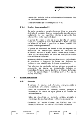 REVISÃO
02
DATA DA REVISÃO
15/01/2015
VISTO OBRA THERMOPLAN Nº
4264-1
FOLHA
44
- bornes para envio de sinal de funcionamento normal/defeito para
os controladores externos.
Serão comandados por sensor de pressão de ar.
8.16.8 Detalhes da construção civil
Os shafts, canaletas e demais elementos feitos em alvenaria,
destinados à passagem do ar de pressurização, deverão receber
acabamento liso nas superfícies internas e apresentar boa
estanqueidade contra vazamento de ar.
As portas de acesso à caixa de escada deverão ter aspectos
construtivos atendendo à Norma NBR 11.742 da ABNT e deverão
ser montadas de forma a preservar as bases adotadas nos
cálculos com relação às frestas.
As portas da antecâmara de acesso à casa de máquinas dos
ventiladores de pressurização deverão ter dispositivo de
fechamento automático. A porta externa deverá ser do tipo PCF-
P90 e a porta interna deverá ser metálica e estanque de modo a
evitar a infiltração de fumaça.
A casa de máquinas dos ventiladores deverá dispor de iluminação
de emergência e detectores de fumaça que desliguem os
ventiladores caso haja infiltração de fumaça em seu interior.
Todo elemento da construção civil que abrigue ou proteja os
componentes do sistema de pressurização, inclusive as
instalações elétricas e sistema de alarme e detecção de fumaça,
deverão ter características de resistência contra o fogo de, no
mínimo, 90 minutos.
8.17 Automação e controle
8.17.1 Controles
O controle do sistema será eletrônico, microprocessado e
compreenderá o fornecimento e instalação de:
- todos os dispositivos de comando, controle, proteção e
monitoração da central de água gelada e do sistema de
termoacumulação;
- todos os dispositivos de comando, controle, proteção e
monitoração dos condicionadores, ventiladores e exaustores;
- dispositivo de controle zoneado com operação dos VAV,
conversor de frequência e dampers motorizados de by-pass.
 