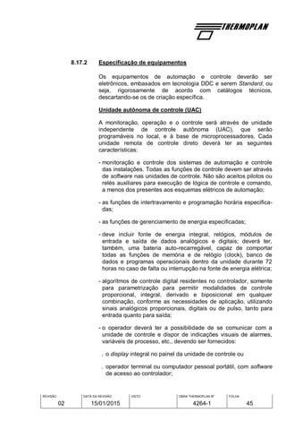 REVISÃO
02
DATA DA REVISÃO
15/01/2015
VISTO OBRA THERMOPLAN Nº
4264-1
FOLHA
45
8.17.2 Especificação de equipamentos
Os equipamentos de automação e controle deverão ser
eletrônicos, embasados em tecnologia DDC e serem Standard, ou
seja, rigorosamente de acordo com catálogos técnicos,
descartando-se os de criação específica.
Unidade autônoma de controle (UAC)
A monitoração, operação e o controle será através de unidade
independente de controle autônoma (UAC), que serão
programáveis no local, e à base de microprocessadores. Cada
unidade remota de controle direto deverá ter as seguintes
características:
- monitoração e controle dos sistemas de automação e controle
das instalações. Todas as funções de controle devem ser através
de software nas unidades de controle. Não são aceitos pilotos ou
relés auxiliares para execução de lógica de controle e comando,
a menos dos presentes aos esquemas elétricos de automação;
- as funções de intertravamento e programação horária especifica-
das;
- as funções de gerenciamento de energia especificadas;
- deve incluir fonte de energia integral, relógios, módulos de
entrada e saída de dados analógicos e digitais; deverá ter,
também, uma bateria auto-recarregável, capaz de comportar
todas as funções de memória e de relógio (clock), banco de
dados e programas operacionais dentro da unidade durante 72
horas no caso de falta ou interrupção na fonte de energia elétrica;
- algorítmos de controle digital residentes no controlador, somente
para parametrização para permitir modalidades de controle
proporcional, integral, derivado e biposicional em qualquer
combinação, conforme as necessidades de aplicação, utilizando
sinais analógicos proporcionais, digitais ou de pulso, tanto para
entrada quanto para saída;
- o operador deverá ter a possibilidade de se comunicar com a
unidade de controle e dispor de indicações visuais de alarmes,
variáveis de processo, etc., devendo ser fornecidos:
. o display integral no painel da unidade de controle ou
. operador terminal ou computador pessoal portátil, com software
de acesso ao controlador;
 
