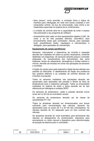 REVISÃO
02
DATA DA REVISÃO
15/01/2015
VISTO OBRA THERMOPLAN Nº
4264-1
FOLHA
46
- deve possuir, como previsão, a condição física e lógica de
interface para interligação em rede com outras unidades e com
computador central, via bus de comunicação, caso venha a ser
implantada supervisão do sistema de ar condicionado;
- a unidade de controle deve ter a capacidade de evitar o acesso
não-autorizado a seu programa de software;
- chaveamento para cada um dos equipamentos ligados à UAC, de
modo a se ter três posições distintas: automático, para
funcionamento direto pelo controlador; manual, para operação
local, possibilitando testes, regulagens e manutenções; e
desligado, para operações de manutenção.
Equipamento de campo (periféricos)
Sensores, interruptores e dispositivos de controle e operação
deverão ser instalados em todos os pontos necessários, conforme
detalhado nos diagramas. Os sensores deverão possuir a precisão
estipulada. As características dos instrumentos, tais como
histérese, tempo de relaxamento, abrangência e limites máximo e
mínimo, deverão ser levados em conta nas aplicações de sensores
e controles.
A fiação de campo para cada dispositivo digital deverá atender aos
padrões do fabricante. O detalhamento de fiação dos periféricos
aos quadros elétricos e as unidades de controle deverão ser
incluídos na proposta.
Todos os sensores instalados nas tubulações deverão ser
apropriados para operações sob pressão e dentro da faixa de
temperaturas para a respectiva aplicação. Todos os pressostatos
instalados no sistema de dutos e tubos deverão ser do tipo
diferencial por diafragma e contatos SPDT.
Os sensores de temperatura, vazão e pressão deverão enviar
sinais de 4 a 20 mA ao controlador remoto.
Os sensores de temperatura deverão ser de classe de
sensibilidade PT-100.
Todos os atuadores deverão ser dimensionados com torque
suficiente para movimentação das válvulas, devendo ser
apropriados para os sinais de 4 a 20 mA dos controladores. As
válvulas deverão ter CV adequado para um bom controle das
válvulas.
Os atuadores deverão ter reset automático para fechamento das
válvulas no desligamento do condicionador, dispositivo para
acionamento no modo manual e dispositivo para retroinformação
de posição de abertura para o controlador.
 