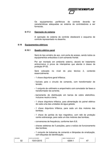 REVISÃO
02
DATA DA REVISÃO
15/01/2015
VISTO OBRA THERMOPLAN Nº
4264-1
FOLHA
47
Os equipamentos periféricos de controle deverão ter
características adequadas ao sistema de controladores a ser
fornecido.
8.17.3 Operação do sistema
A operação do sistema de controle obedecerá o esquema de
controle representado no desenho.
8.18 Equipamentos elétricos
8.18.1 Quadro elétrico geral
Será do tipo armário de aço, com porta de acesso, sendo todos os
equipamentos embutidos e com comando frontal.
Por ser montado em ambiente externo, deverá ter tratamento
anticorrosivo à prova de intempéries que atenda à classe de
proteção IP-55.
Será colocado no nível do piso técnico 2, contendo
essencialmente:
- 1 chave disjuntora geral trifásica;
- fusíveis para o circuito de comando, com transformador de
tensão;
- 1 conjunto de voltímetro e amperímetro com comutador de fases e
transformador de corrente;
- barramento de distribuição em barras de cobre eletrolítico,
inclusive neutro e terra;
- 1 chave disjuntora trifásica, para alimentação do painel elétrico
de cada uma das unidades de água gelada;
- 1 chave disjuntora trifásica, para cada um dos motores das
bombas;
- 1 chave de partida do tipo magnético, com relé de proteção
contra sobrecarga, para cada um dos motores das bombas;
- conversores de frequência, conforme item 8.8;
- chaves seletoras de 5 posições, para o rodízio de funcionamento
das bombas;
- 1 conjunto de botoeiras de comando e lâmpadas de sinalização,
com etiquetas de identificação;
 