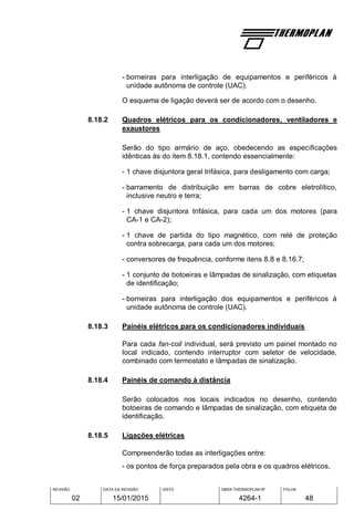 REVISÃO
02
DATA DA REVISÃO
15/01/2015
VISTO OBRA THERMOPLAN Nº
4264-1
FOLHA
48
- borneiras para interligação de equipamentos e periféricos à
unidade autônoma de controle (UAC).
O esquema de ligação deverá ser de acordo com o desenho.
8.18.2 Quadros elétricos para os condicionadores, ventiladores e
exaustores
Serão do tipo armário de aço, obedecendo as especificações
idênticas às do item 8.18.1, contendo essencialmente:
- 1 chave disjuntora geral trifásica, para desligamento com carga;
- barramento de distribuição em barras de cobre eletrolítico,
inclusive neutro e terra;
- 1 chave disjuntora trifásica, para cada um dos motores (para
CA-1 e CA-2);
- 1 chave de partida do tipo magnético, com relé de proteção
contra sobrecarga, para cada um dos motores;
- conversores de frequência, conforme itens 8.8 e 8.16.7;
- 1 conjunto de botoeiras e lâmpadas de sinalização, com etiquetas
de identificação;
- borneiras para interligação dos equipamentos e periféricos à
unidade autônoma de controle (UAC).
8.18.3 Painéis elétricos para os condicionadores individuais
Para cada fan-coil individual, será previsto um painel montado no
local indicado, contendo interruptor com seletor de velocidade,
combinado com termostato e lâmpadas de sinalização.
8.18.4 Painéis de comando à distância
Serão colocados nos locais indicados no desenho, contendo
botoeiras de comando e lâmpadas de sinalização, com etiqueta de
identificação.
8.18.5 Ligações elétricas
Compreenderão todas as interligações entre:
- os pontos de força preparados pela obra e os quadros elétricos,
 