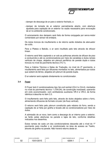 REVISÃO
02
DATA DA REVISÃO
15/01/2015
VISTO OBRA THERMOPLAN Nº
4264-1
FOLHA
4
- damper de descarga de ar para o exterior fechado, e
- damper de tomada de ar exterior parcialmente aberto, com abertura
ajustada para captação de ar exterior na vazão necessária para renovação
de ar no ambiente condicionado.
O acionamento dos dampers será feito de forma conjugada por servo-motor
comandado por sensor de entalpia.
Os dutos troncos de insuflamento e de retorno serão dotados de atenuador
de ruído.
Para a Plateia e Balcão, o ar será insuflado pelo teto através de difusor
linear.
O retorno será feito captando o ar sob as poltronas através de difusor de piso
e conduzindo-o até os condicionadores por meio de canaletas e dutos ramais
verticais de chapa, alojados em plenum periférico de parede dupla e dutos
troncos no nível do pavimento técnico (TC-1).
Para a Cabine Técnica e Salas de Tradução, no nível do 2º pavimento, o
insuflamento será feito por difusores montados no teto, alimentados por dutos
que sobem do térreo, alojados em plenum de parede dupla.
O ar exterior será captado diretamente no condicionador.
3.4 Foyer
O Foyer terá 2 condicionadores tipo fan-coil central (CA-3 e CA-4), montados
no nível do pavimento técnico 1 (704,04), de construção modulada, operando
em ciclo economizador, com ventiladores auxiliares VR-3 e VR-4, de forma
idêntica à descrita no item 3.3.
O insuflamento será feito pelo teto, através de dutos alojados sobre o forro,
alimentando difusores de formato circular (de fluxo vertical).
O retorno será feito pelo plenum constituído pelo rebaixo do forro, sendo a
captação de ar feita por grelha e levado até os condicionadores por meio de
dutos.
A admissão de ar novo, bem como a descarga do ar interno para o exterior,
se farão pelas aberturas na parede e lajes de teto, conforme detalhes
indicados nos desenhos.
Dutos ramais de cada um dos condicionadores descerão até o nível do 1º
pavimento para insuflar o ar condicionado na área de acesso ao Teatro,
através de grelha na parede. Não haverá retorno deste ar.
 