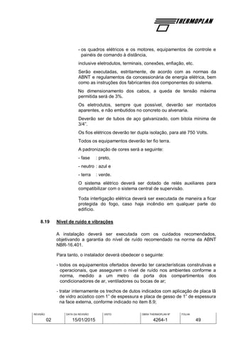 REVISÃO
02
DATA DA REVISÃO
15/01/2015
VISTO OBRA THERMOPLAN Nº
4264-1
FOLHA
49
- os quadros elétricos e os motores, equipamentos de controle e
painéis de comando à distância,
inclusive eletrodutos, terminais, conexões, enfiação, etc.
Serão executadas, estritamente, de acordo com as normas da
ABNT e regulamentos da concessionária de energia elétrica, bem
como as instruções dos fabricantes dos componentes do sistema.
No dimensionamento dos cabos, a queda de tensão máxima
permitida será de 3%.
Os eletrodutos, sempre que possível, deverão ser montados
aparentes, e não embutidos no concreto ou alvenaria.
Deverão ser de tubos de aço galvanizado, com bitola mínima de
3/4”.
Os fios elétricos deverão ter dupla isolação, para até 750 Volts.
Todos os equipamentos deverão ter fio terra.
A padronização de cores será a seguinte:
- fase : preto,
- neutro : azul e
- terra : verde.
O sistema elétrico deverá ser dotado de relés auxiliares para
compatibilizar com o sistema central de supervisão.
Toda interligação elétrica deverá ser executada de maneira a ficar
protegida do fogo, caso haja incêndio em qualquer parte do
edifício.
8.19 Nível de ruído e vibrações
A instalação deverá ser executada com os cuidados recomendados,
objetivando a garantia do nível de ruído recomendado na norma da ABNT
NBR-16.401.
Para tanto, o instalador deverá obedecer o seguinte:
- todos os equipamentos ofertados deverão ter características construtivas e
operacionais, que assegurem o nível de ruído nos ambientes conforme a
norma, medido a um metro da porta dos compartimentos dos
condicionadores de ar, ventiladores ou bocas de ar;
- tratar internamente os trechos de dutos indicados com aplicação de placa lã
de vidro acústico com 1” de espessura e placa de gesso de 1” de espessura
na face externa, conforme indicado no item 8.9;
 