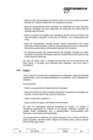 REVISÃO
02
DATA DA REVISÃO
15/01/2015
VISTO OBRA THERMOPLAN Nº
4264-1
FOLHA
50
- todos os vãos nas passagens de dutos e tubos por furos em lajes e paredes
deverão ser vedados totalmente com neoprene e silicone;
- todos os equipamentos serão acoplados às instalações por meio de juntas
flexíveis, montadas em base adequada, de modo que no mínimo 95% da
vibração seja eliminada;
- todos os suportes de fixação das instalações deverão ser de tal forma que
não transmitam vibrações à estrutura do Edifício, com amortecedores de
mola;
- todos os componentes deverão possuir bases antivibrantes com molas
helicoidais dimensionadas conforme especificações técnicas do fabricante,
não sendo aceitas bases antivibrantes somente com borracha;
- no dimensionamento dos amortecedores de vibração, deverão ser feitas
consultas à obra para informação sobre as características estruturais da laje
e das casas de máquinas.
No caso de existir ruído e vibrações decorrentes da não observância dos
itens acima, a correção será efetuada pelo instalador, sem ônus para o
Contratante.
8.20 Pintura
Todo o serviço de pintura dos componentes da instalação, objeto da presente
especificação, será de responsabilidade da instaladora, salvo indicação em
contrário.
Compreenderá:
- todos os equipamentos componentes da instalação,
- todos os trechos de dutos montados aparentes, braçadeiras e ferragens de
suporte, inclusive dentro das casas de máquinas,
- todos os difusores e grelhas, e
- todos os tubos de água, não isolados termicamente.
No caso de instalações externas (expostas ao tempo), ou sujeitas a
atmosferas agressivas do exterior ou do próprio ambiente, deverão ser
usadas tintas compatíveis com a agressividade, recomendadas pelo
fabricante e aprovadas pela fiscalização.
Os equipamentos e materiais que serão entregues com a pintura de fábrica,
serão revisados, devendo sofrer retoque nos pontos onde a pintura original
tenha sofrido algum dano.
 
