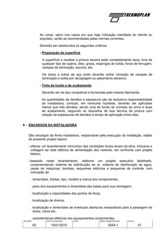 REVISÃO
02
DATA DA REVISÃO
15/01/2015
VISTO OBRA THERMOPLAN Nº
4264-1
FOLHA
51
As cores, salvo nos casos em que haja indicação manifesta do cliente ou
arquiteto, serão as recomendadas pelas normas correntes.
Deverão ser obedecidos os seguintes critérios:
- Preparação de superfície
A superfície a receber a pintura deverá estar completamente seca, livre de
qualquer tipo de sujeira, óleo, graxa, respingos de solda, focos de ferrugem,
carepas de laminação, escoria, etc.
Os dutos e tubos de aço preto deverão sofrer remoção de carepas de
laminação e solda por decapagem ou jateamento abrasivo.
- Tinta de fundo e de acabamento
Deverão ser de tipo compatível e fornecidas pelo mesmo fabricante.
As quantidades de demãos e espessura são de exclusiva responsabilidade
da instaladora; contudo, em nenhuma hipótese, deverão ser aplicadas
menos que três demãos, sendo uma de fundo de cromato de zinco e duas
de acabamento, seguindo os requisitos de boa técnica de pintura com
relação às espessuras de demãos e tempo de aplicação entre elas.
9 - ENCARGOS DA INSTALADORA
São encargos da firma instaladora, responsável pela execução da instalação, objeto
do presente projeto básico:
- efetuar um levantamento minucioso das condições locais atuais da obra, inclusive a
voltagem da rede elétrica de alimentação dos motores, em confronto com projeto
básico;
-baseado neste levantamento, elaborar um projeto executivo detalhado,
compreendendo sistema de distribuição de ar, sistema de distribuição de água,
casas de máquinas, bombas, esquemas elétricos e esquemas de controle, com
indicação de:
. dimensões, bitolas, tipo, modelo e marca dos componentes,
. peso dos equipamentos e dimensões das bases para sua montagem,
. localização e capacidades dos pontos de força,
. localização de drenos,
. localização e dimensões de eventuais aberturas necessárias para a passagem de
dutos, tubos etc,
. características elétricas dos equipamentos componentes;
 