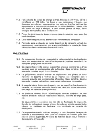 REVISÃO
02
DATA DA REVISÃO
15/01/2015
VISTO OBRA THERMOPLAN Nº
4264-1
FOLHA
53
11.2 Fornecimento de pontos de energia elétrica, trifásica de 380 Volts, 60 Hz e
monofásica de 220 Volts, nos locais e nas capacidades indicados nos
desenhos, sem chaves, entendendo-se que todas as ligações elétricas dos
equipamentos e instrumentos de controle, inclusive conduites, chaves junto
aos pontos de força e enfiação, a partir desses pontos de força, serão
encargos da instaladora de ar condicionado.
11.3 Pontos de alimentação de água e dreno na casa de máquinas e nas salas dos
condicionadores.
11.4 Local reservado para guarda de materiais e ferramentas do fornecedor.
11.5 Permissão para a utilização de meios disponíveis de transporte vertical dos
equipamentos, entendendo-se que a responsabilidade e a orientação desse
transporte cabem à instaladora de ar condicionado.
12- PROPOSTAS
12.1 Os proponentes deverão se responsabilizar pelos resultados das instalações
oferecidas, endossando as conclusões do presente projeto ou assinalando as
alterações que julgarem necessárias.
12.2 Os proponentes deverão analisar os desenhos anexos e confirmar se as áreas
previstas para os equipamentos são suficientes. Caso contrário, deverão
apresentar ressalva, sugerindo modificações.
12.3 Os proponentes deverão analisar as capacidades dos pontos de força
indicadas no desenho e verificar se as mesmas são suficientes para o
consumo previsto dos equipamentos oferecidos. Caso contrário, deverão
apresentar ressalva, indicando as capacidades efetivamente necessárias.
12.4 A proposta básica deverá ser de acordo com as especificações do presente
memorial; as variantes eventuais deverão ser oferecidas como alternativas,
com preço em separado e com justificativa.
12.5 As propostas deverão incluir especificações técnicas completas de todo
material oferecido, inclusive velocidade de rotação, consumo de força, peso,
etc.
Os equipamentos e acessórios que não são de fabricação do proponente,
deverão ter indicação de marcas e tipos, devendo ser também, apresentados
folhetos ou catálogos do fabricante com certificado de garantia do
desempenho.
12.6 Os proponentes deverão incluir no seu preço, o custo de apólice de seguro de
materiais e equipamentos, bem como de acidentes de trabalho para todo
pessoal sob sua supervisão. O seguro de materiais deverá incluir incêndio e
danos durante o transporte.
 