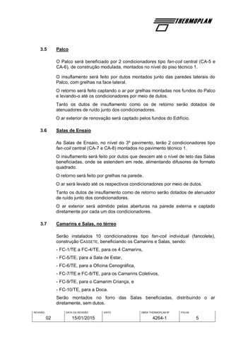 REVISÃO
02
DATA DA REVISÃO
15/01/2015
VISTO OBRA THERMOPLAN Nº
4264-1
FOLHA
5
3.5 Palco
O Palco será beneficiado por 2 condicionadores tipo fan-coil central (CA-5 e
CA-6), de construção modulada, montados no nível do piso técnico 1.
O insuflamento será feito por dutos montados junto das paredes laterais do
Palco, com grelhas na face lateral.
O retorno será feito captando o ar por grelhas montadas nos fundos do Palco
e levando-o até os condicionadores por meio de dutos.
Tanto os dutos de insuflamento como os de retorno serão dotados de
atenuadores de ruído junto dos condicionadores.
O ar exterior de renovação será captado pelos fundos do Edifício.
3.6 Salas de Ensaio
As Salas de Ensaio, no nível do 3º pavimento, terão 2 condicionadores tipo
fan-coil central (CA-7 e CA-8) montados no pavimento técnico 1.
O insuflamento será feito por dutos que descem até o nível de teto das Salas
beneficiadas, onde se estendem em rede, alimentando difusores de formato
quadrado.
O retorno será feito por grelhas na parede.
O ar será levado até os respectivos condicionadores por meio de dutos.
Tanto os dutos de insuflamento como de retorno serão dotados de atenuador
de ruído junto dos condicionadores.
O ar exterior será admitido pelas aberturas na parede externa e captado
diretamente por cada um dos condicionadores.
3.7 Camarins e Salas, no térreo
Serão instalados 10 condicionadores tipo fan-coil individual (fancolete),
construção CASSETE, beneficiando os Camarins e Salas, sendo:
- FC-1/TE a FC-4/TE, para os 4 Camarins,
- FC-5/TE, para a Sala de Estar,
- FC-6/TE, para a Oficina Cenográfica,
- FC-7/TE e FC-8/TE, para os Camarins Coletivos,
- FC-9/TE, para o Camarim Criança, e
- FC-10/TE, para a Doca.
Serão montados no forro das Salas beneficiadas, distribuindo o ar
diretamente, sem dutos.
 