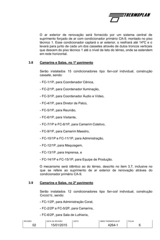 REVISÃO
02
DATA DA REVISÃO
15/01/2015
VISTO OBRA THERMOPLAN Nº
4264-1
FOLHA
6
O ar exterior de renovação será fornecido por um sistema central de
suprimento forçado de ar com condicionador primário CA-9, montado no piso
técnico 1. Esse condicionador captará o ar exterior, o resfriará até 14ºC e o
levará para junto de cada um dos cassetes através de dutos troncos verticais
que descem do piso técnico 1 até o nível de teto do térreo, onde se estendem
em rede horizontal.
3.8 Camarins e Salas, no 1º pavimento
Serão instalados 15 condicionadores tipo fan-coil individual, construção
cassete, sendo:
- FC-1/1P, para Coordenador Cênica,
- FC-2/1P, para Coordenador Iluminação,
- FC-3/1P, para Coordenador Áudio e Vídeo,
- FC-4/1P, para Diretor de Palco,
- FC-5/1P, para Reunião,
- FC-6/1P, para Visitante,
- FC-7/1P e FC-8/1P, para Camarim Coletivo,
- FC-9/1P, para Camarim Maestro,
- FC-10/1P e FC-11/1P, para Administração,
- FC-12/1P, para Maquiagem,
- FC-13/1P, para Imprensa, e
- FC-14/1P e FC-15/1P, para Equipe de Produção.
O mecanismo será idêntico ao do térreo, descrito no item 3.7, inclusive no
que se refere ao suprimento de ar exterior de renovação atráves do
condicionador primário CA-9.
3.9 Camarins e Salas, no 2º pavimento
Serão instalados 12 condicionadores tipo fan-coil individual, construção
CASSETE, sendo:
- FC-1/2P, para Administração Coral,
- FC-2/2P a FC-5/2P, para Camarins,
- FC-6/2P, para Sala de Luthieria,
 