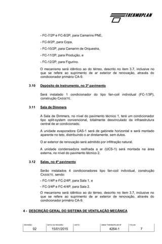 REVISÃO
02
DATA DA REVISÃO
15/01/2015
VISTO OBRA THERMOPLAN Nº
4264-1
FOLHA
7
- FC-7/2P e FC-8/2P, para Camarins PNE,
- FC-9/2P, para Copa,
- FC-10/2P, para Camarim de Orquestra,
- FC-11/2P, para Produção, e
- FC-12/2P, para Figurino.
O mecanismo será idêntico ao do térreo, descrito no item 3.7, inclusive no
que se refere ao suprimento de ar exterior de renovação, através do
condicionador primário CA-9.
3.10 Depósito de Instrumento, no 3º pavimento
Será instalado 1 condicionador do tipo fan-coil individual (FC-1/3P),
construção CASSETE.
3.11 Sala de Dimmers
A Sala de Dimmers, no nível do pavimento técnico 1, terá um condicionador
tipo split-system convencional, totalmente desvinculado da infraestrutura
central de ar condicionado.
A unidade evaporadora CAS-1 será de gabinete horizontal e será montado
aparente no teto, distribuindo o ar diretamente, sem dutos.
O ar exterior de renovação será admitido por infiltração natural.
A unidade condensadora resfriada a ar (UCS-1) será montada na área
externa, no nível do pavimento técnico 2.
3.12 Salas, no 4º pavimento
Serão instalados 4 condicionadores tipo fan-coil individual, construção
CASSETE, sendo:
- FC-1/4P e FC-2/4P, para Sala 1, e
- FC-3/4P e FC-4/4P, para Sala 2.
O mecanismo será idêntico ao do térreo, descrito no item 3.7, inclusive no
que se refere ao suprimento de ar exterior de renovação, através do
condicionador primário CA-9.
4 - DESCRIÇÃO GERAL DO SISTEMA DE VENTILAÇÃO MECÂNICA
 