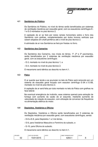 REVISÃO
02
DATA DA REVISÃO
15/01/2015
VISTO OBRA THERMOPLAN Nº
4264-1
FOLHA
8
4.1 Sanitários do Público
Os Sanitários do Público, no nível do térreo serão beneficiados por sistemas
de ventilação mecânica por exaustão geral, com os exaustores centrífugos E-
1 e E-2 montados no piso técnico 2.
A captação de ar se fará por dutos ramais horizontais sobre o forro dos
Sanitários com grelhas, complementados por dutos troncos verticais que
sobem alojados em shaft periférico até o nível de piso técnico 2.
A admissão de ar nos Sanitários se fará por frestas no forro.
4.2 Sanitários dos Camarins
Os Sanitários dos Camarins, nos níveis do térreo, 1º, 2º e 3º pavimentos,
serão beneficiados por 2 sistemas de ventilação mecânica por exaustão
geral, com os exaustores centrífugos:
- E-3, montado no nível do piso técnico 1, e
- E-4, montado no nível do piso técnico 2.
O mecanismo será idêntico ao descrito no item 4.1.
4.3 Palco
O ar quente que tende a se acumular no teto do Palco será removido por um
sistema de exaustão geral forçada com exaustor centrífugo E-5A e E-5B,
montado no nível do piso técnico 2.
A captação de ar será feita por duto montado no teto do Palco com grelhas na
face lateral.
Na eventual emergência de incêndio, esse sistema operará para extração de
fumaça com aumento da vazão de ar exaurido, mediante aumento de
velocidade de rotação do exaustor, com utilização de conversor de frequência
na alimentação elétrica do motor.
4.4 Depósitos, Vestiários e Oficina
Os Depósitos, Vestiários e Oficina serão beneficiados por 5 sistemas de
ventilação mecânica por exaustão geral, com exaustores centrífugos, sendo:
- E-6 a E-8, para Depósitos 1 a 3 do térreo,
- E-9, para Vestiários Masculino e Feminino do subsolo, e
- E-10, para Oficina do subsolo.
O mecanismo será idêntico ao descrito no item 4.1.
 