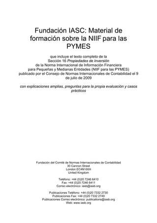 Fundación IASC: Material de
      formación sobre la NIIF para las
                 PYMES
                   que incluye el texto completo de la
                  Sección 16 Propiedades de Inversión
          de la Norma Internacional de Información Financiera
      para Pequeñas y Medianas Entidades (NIIF para las PYMES)
publicado por el Consejo de Normas Internacionales de Contabilidad el 9
                            de julio de 2009

con explicaciones amplias, preguntas para la propia evaluación y casos
                              prácticos




          Fundación del Comité de Normas Internacionales de Contabilidad
                                 30 Cannon Street
                                London EC4M 6XH
                                  United Kingdom

                         Teléfono: +44 (0)20 7246 6410
                            Fax: +44 (0)20 7246 6411
                        Correo electrónico: iasb@iasb.org

                   Publicaciones Teléfono: +44 (0)20 7332 2730
                     Publicaciones Fax: +44 (0)20 7332 2749
              Publicaciones Correo electrónico: publications@iasb.org
                               Web: www.iasb.org
 