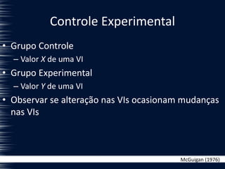 Controle Experimental
• Grupo Controle
– Valor X de uma VI
• Grupo Experimental
– Valor Y de uma VI
• Observar se alteração nas VIs ocasionam mudanças
nas VIs
McGuigan (1976)
 