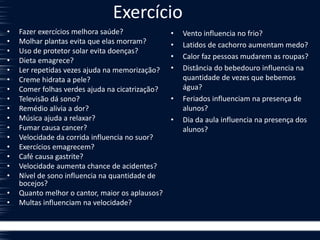 Exercício
• Fazer exercícios melhora saúde?
• Molhar plantas evita que elas morram?
• Uso de protetor solar evita doenças?
• Dieta emagrece?
• Ler repetidas vezes ajuda na memorização?
• Creme hidrata a pele?
• Comer folhas verdes ajuda na cicatrização?
• Televisão dá sono?
• Remédio alivia a dor?
• Música ajuda a relaxar?
• Fumar causa cancer?
• Velocidade da corrida influencia no suor?
• Exercícios emagrecem?
• Café causa gastrite?
• Velocidade aumenta chance de acidentes?
• Nível de sono influencia na quantidade de
bocejos?
• Quanto melhor o cantor, maior os aplausos?
• Multas influenciam na velocidade?
• Vento influencia no frio?
• Latidos de cachorro aumentam medo?
• Calor faz pessoas mudarem as roupas?
• Distância do bebedouro influencia na
quantidade de vezes que bebemos
água?
• Feriados influenciam na presença de
alunos?
• Dia da aula influencia na presença dos
alunos?
 