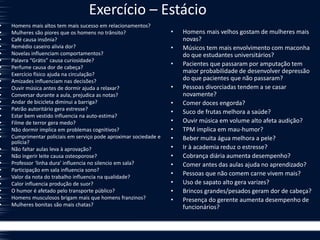 Exercício – Estácio
• Homens mais altos tem mais sucesso em relacionamentos?
• Mulheres são piores que os homens no trânsito?
• Café causa insônia?
• Remédio caseiro alivia dor?
• Novelas influenciam comportamentos?
• Palavra “Grátis” causa curiosidade?
• Perfume causa dor de cabeça?
• Exercício físico ajuda na circulação?
• Amizades influenciam nas decisões?
• Ouvir música antes de dormir ajuda a relaxar?
• Conversar durante a aula, prejudica as notas?
• Andar de bicicleta diminui a barriga?
• Patrão autoritário gera estresse?
• Estar bem vestido influencia na auto-estima?
• Filme de terror gera medo?
• Não dormir implica em problemas cognitivos?
• Cumprimentar policiais em serviço pode aproximar sociedade e
polícia?
• Não faltar aulas leva à aprovação?
• Não ingerir leite causa osteoporose?
• Professor ‘linha dura’ influencia no silencio em sala?
• Participação em sala influencia sono?
• Valor da nota do trabalho influencia na qualidade?
• Calor influencia produção de suor?
• O humor é afetado pelo transporte público?
• Homens musculosos brigam mais que homens franzinos?
• Mulheres bonitas são mais chatas?
• Homens mais velhos gostam de mulheres mais
novas?
• Músicos tem mais envolvimento com maconha
do que estudantes universitários?
• Pacientes que passaram por amputação tem
maior probabilidade de desenvolver depressão
do que pacientes que não passaram?
• Pessoas divorciadas tendem a se casar
novamente?
• Comer doces engorda?
• Suco de frutas melhora a saúde?
• Ouvir música em volume alto afeta audição?
• TPM implica em mau-humor?
• Beber muita água melhora a pele?
• Ir à academia reduz o estresse?
• Cobrança diária aumenta desempenho?
• Comer antes das aulas ajuda no aprendizado?
• Pessoas que não comem carne vivem mais?
• Uso de sapato alto gera varizes?
• Brincos grandes/pesados geram dor de cabeça?
• Presença do gerente aumenta desempenho de
funcionários?
 