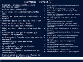Exercício – Estácio (2)
Presença de amigos aumenta consumo
individual de alcool?
Café auxilia na memorização?
Redes sociais influenciam comportamentos
reais?
Dormir com cabelo molhado produz queda de
cabelo?
Tomar café pouco antes de deitar tira o sono?
Redes sociais geram dependência?
Gosto musical altera comportamentos?
Filhos fazem menos bagunça na presença dos
pais?
Caminhar ao ar livre gera mais calma que
caminhar em academia?
Amigos podem influenciar em comportamento
agressivo?
Estudos em grupo produzem maior
aprendizado?
Ar condicionado em sala: contribui ou
atrapalha aprendizado?
Período do dia influencia no rendimento em
atividades físicas?
Distância da sala até a lanchonete influencia no
comportamento de buscar comida?
• Crianças que dormem com os pais serão adultos
inseguros?
• Excesso de carinho “estraga” uma criança?
• Filhos adotivos são mais carinhosos que filhos
biológicos?
• Cafeína com coca-cola é mais efetivo que somente
cafeína para tirar o sono?
• No calor, as pessoas usam menos o chuveiro
elétrico?
• Salário maior produz maior motivação?
• Elogios podem influenciar escolha de roupas?
• Nível de ansiedade pode influenciar consumo de
chocolate?
• O tipo de sapato pode influenciar no humor do
homem?
• Uso de aliança influencia no número de cantadas
recebidas?
• Cor dos olhos influencia na qualidade da visão?
• A profissão pode influenciar na escolha de
parceiro?
• Moradores de rua estão mais propensos a
assassinatos?
• Cachorros de raça causam mais medo?
• Fotos sensuais em outdoors tiram atenção dos
motoristas?
• Pessoas magras são mais saudáveis?
• Método de ensino influencia na aprendizagem?
 