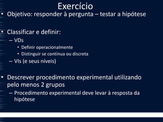 Exercício
• Objetivo: responder à pergunta – testar a hipótese
• Classificar e definir:
– VDs
• Definir operacionalmente
• Distinguir se contínua ou discreta
– VIs (e seus níveis)
• Descrever procedimento experimental utilizando
pelo menos 2 grupos
– Procedimento experimental deve levar à resposta da
hipótese
 
