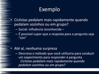 Exemplo
• Ciclistas pedalam mais rapidamente quando
pedalam sozinhos ou em grupo?
– Social: influência reconhecida –
– É possível supor que a resposta para a pergunta seja
“sim”
• Até aí, nenhuma surpresa
– Descreva o método que você utilizaria para conduzir
um experimento para responder à pergunta
Ciclistas pedalam mais rapidamente quando
pedalam sozinhos ou em grupo?
 