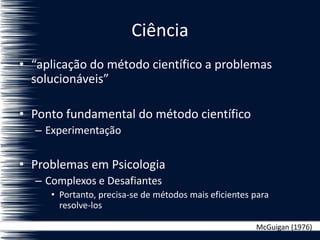 Ciência
• “aplicação do método científico a problemas
solucionáveis”
• Ponto fundamental do método científico
– Experimentação
• Problemas em Psicologia
– Complexos e Desafiantes
• Portanto, precisa-se de métodos mais eficientes para
resolve-los
McGuigan (1976)
 