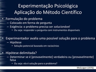 Experimentação Psicológica
Aplicação do Método Científico
• Formulação do problema
– Colocado em forma de pergunta
– Exigência: o problema precisa ser solucionável
• Ou seja: responder a pergunta com instrumentos disponíveis
• Experimentador avalia uma possível solução para o problema
– Hipótese
• Solução potencial baseada em raciocínios
• Hipótese delimitada?
– Determinar se é [provavelmente] verdadeira ou [provavelmente]
falsa
• Ou seja: ela é solução para o problema?
McGuigan (1976)
 