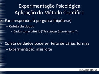 Experimentação Psicológica
Aplicação do Método Científico
• Para responder à pergunta (hipótese)
– Coleta de dados
• Dados como critério (“Psicologia Experimental”)
• Coleta de dados pode ser feita de várias formas
– Experimentação: mais forte
McGuigan (1976)
 