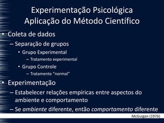 Experimentação Psicológica
Aplicação do Método Científico
• Coleta de dados
– Separação de grupos
• Grupo Experimental
– Tratamento experimental
• Grupo Controle
– Tratamento “normal”
• Experimentação
– Estabelecer relações empíricas entre aspectos do
ambiente e comportamento
– Se ambiente diferente, então comportamento diferente
McGuigan (1976)
 