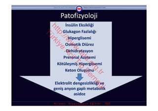 Patofizyoloji
         İnsülin Eksikliği 




ht rk
        Glukagon Fazlalığı




  tp iye
Tü

    ://
           Hiperglisemi




       w Ac
         Osmotik Diürez




        w il
         w T
         Dehidratasyon




          .ta ıp
        Prerenal Azotemi




             td D
               .o er
     Kötüleşmiş Hiperglisemi




                 rg ne
         Keton Oluşumu




                   .tr ğ
   Elektrolit dengesizlikliği ve 
  geniş anyon gaplı metabolik 

                         i
              asidoz 

  A s i s t a n     O r y a n t a s y o n    E ğ i t i m i  ‐ 2012
 