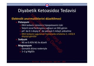 Diyabetik Ketoasidoz Tedavisi


                   ht rk
Elektrolit anormalliklerini düzeltilmesi



                     tp iye
               Tü

                       ://
      Potasyum 




                          w Ac
         DKA tedavisi süresince hipopotasemi riski




                           w il
         Yeterli renal fonksiyonu sağlayın ve EKG görün




                            w T
         pH’da 0.1 düşüş K’ da yaklaşık 5 mEq/L yükselme




                             .ta ıp
         DKA tedavisi uygulanan hastalarda ortalama 1. mEQ K 




                                td D
          düşüşü görülür




                                  .o er
      Sodyum 




                                    rg ne
           NS ve 0.45% NS ile düzelt




                                      .tr ğ
      Magnezyum 
         Osmotik diürez nedeniyle
         1–2 g MgSO4



                                            i
                      A s i s t a n     O r y a n t a s y o n    E ğ i t i m i  ‐ 2012
 