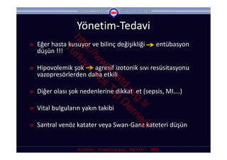 Yönetim‐Tedavi


                ht rk
   Eğer hasta kusuyor ve bilinç değişikliği       entübasyon 



                  tp iye
             Tü
    düşün !!!



                    ://
                       w Ac
                        w il
   Hipovolemik şok       agresif izotonik sıvı resüsitasyonu 



                         w T
    vazopresörlerden daha etkili



                          .ta ıp
                             td D
    Diğer olası şok nedenlerine dikkat  et (sepsis, MI….)



                               .o er





                                 rg ne
                                   .tr ğ
   Vital bulguların yakın takibi

   Santral venöz katater veya Swan‐Ganz kateteri düşün 

                                         i
                   A s i s t a n     O r y a n t a s y o n    E ğ i t i m i  ‐ 2012
 