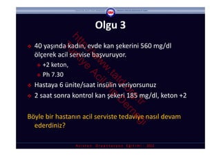Olgu 3


               ht rk
    40 yaşında kadın, evde kan şekerini 560 mg/dl 



                 tp iye



            Tü

                   ://
    ölçerek acil servise başvuruyor. 



                      w Ac
                       w il
     +2 keton, 




                        w T
                         .ta ıp
     Ph 7.30




                            td D
   Hastaya 6 ünite/saat insülin veriyorsunuz



                              .o er
    2 saat sonra kontrol kan şekeri 185 mg/dl, keton +2



                                rg ne





                                  .tr ğ
Böyle bir hastanın acil serviste tedaviye nasıl devam 
  ederdiniz?
                                        i
                   A s i s t a n     O r y a n t a s y o n    E ğ i t i m i  ‐ 2012
 