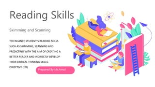 Skimming and Scanning
Reading Skills
TO ENHANCE STUDENT’S READING SKILLS
SUCH AS SKIMMING, SCANNING AND
PREDICTING WITH THE AIM OF CREATING A
BETTER READER AND INDIRECTLY DEVELOP
THEIR CRITICAL THINKING SKILLS.
OBJECTIVE (EO)
Prepared By Ms.Amol
 