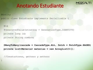 Anotando Estudiante
@Entity
public class Estudiante implements Serializable {
@Id
@GeneratedValue(strategy = GenerationType.IDENTITY)
private long id;
private String nombre;
@ManyToMany(cascade = CascadeType.ALL, fetch = FetchType.EAGER)
private List<Materia> materias = new ArrayList<>();
//Constuctores, getters y setters
}
 