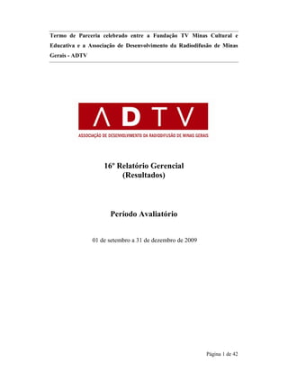 Termo de Parceria celebrado entre a Fundação TV Minas Cultural e 
Educativa e a Associação de Desenvolvimento da Radiodifusão de Minas 
Gerais - ADTV 
Página 1 de 42 
16º Relatório Gerencial 
(Resultados) 
Período Avaliatório 
01 de setembro a 31 de dezembro de 2009 
 