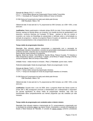 Página 15 de 42 
Fórmula de Cálculo: P.P.I.T. = V.P.P.I./3 
P.P.I.T. = Tempo Médio Mensal de Programação Própria Inédita Transmitida 
V.P.P.I. = Veiculação de Produção Própria Inédita em horas no trimestre. 
O ICM (Índice de Cumprimento da meta) será obtido pela fórmula: 
ICM: Resultado / Meta x 100 
Cálculo da nota: A nota será de 0 a 10, proporcional ao ICM. Contudo, se o ICM < 50%, a nota 
será zero. 
Justificativa: Neste quadrimestre o indicador atingiu 95,8% da meta. Como impacto negativo, 
tivemos: reprises do Opinião Minas, em novembro, por ocasião da troca do apresentador e em 
dezembro, conforme diretrizes da Fundação TV Minas; reprises do Nós em outubro e 
novembro, por motivo de férias/folga do apresentador e definição sobre a re-formatação ou 
extinção do programa e reprises do programa Palavra Cruzada, em setembro, por motivo de 
doença da apresentadora e não comparecimento de um convidado 
Tempo médio de programação interativa 
Descrição: Este indicador objetiva comprometer a organização com a veiculação de 
programação interativa, fomentando o conceito de aproximação e participação da sociedade no 
conteúdo veiculado, excluídos aqui os programas terceirizados. 
Serão aferidos nesse indicador os programas: 
Agenda, Brasil das Gerais, Feira Moderna, Opinião Minas, Palavra Cruzada, TV Interativa e 
Olhar Ambiental (a estrear). Jornal Minas 1ª edição, Jornal Minas 2ª edição, Emprego e Renda, 
Jornal de Esportes, Meio de Campo e Rede Mídia. 
Unidade: Horas – média mensal no trimestre , Peso: 2, Polaridade: quanto maior, melhor 
Fonte de comprovação: Grade de programação, Roteiro de programação / on-line 
Fórmula de Cálculo: T.M.P.I. = T.V.P.I./3 
T.M.P.I.= Tempo médio mensal de programação interativa. 
T.V.P.I. = Tempo de veiculação em horas de programação interativa no trimestre. 
O ICM (Índice de Cumprimento da meta) será obtido pela fórmula: 
ICM: Resultado / Meta x 100 
Cálculo da nota: A nota será de 0 a 10, proporcional ao ICM. Contudo, se o ICM < 50%, a nota 
será zero. 
Justificativa: Durante todo o ano de 2009, tanto o programa Brasil das Gerais quanto os 
jornais JM1 e JM2 conseguiram promover a interatividade com o telespectador e respondem 
por parcela significativa do tempo médio de programação interativa, haja vista sua 
periodicidade diária comparativamente aos demais programas que são avaliados por este 
indicador. 
Tempo médio de programação com conteúdo sobre o interior mineiro 
Descrição: Este indicador objetiva a interiorização da TV, comprometendo a organização com 
a veiculação de conteúdos sobre e no interior mineiro, fomentando o conceito de integração do 
Estado e Rede Estadual de Televisão. O conceito de interior mineiro conforme considerado 
 