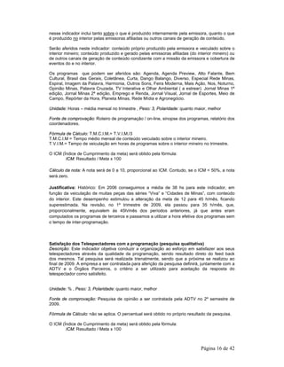 nesse indicador inclui tanto sobre o que é produzido internamente pela emissora, quanto o que 
é produzido no interior pelas emissoras afiliadas ou outros canais de geração de conteúdo. 
Serão aferidos neste indicador: conteúdo próprio produzido pela emissora e veiculado sobre o 
interior mineiro; conteúdo produzido e gerado pelas emissoras afiliadas (do interior mineiro) ou 
de outros canais de geração de conteúdo condizente com a missão da emissora e cobertura de 
eventos do e no interior. 
Os programas que podem ser aferidos são: Agenda, Agenda Preview, Alto Falante, Bem 
Cultural, Brasil das Gerais, Coletânea, Curta, Dango Balango, Diverso, Especial Rede Minas, 
Espiral, Imagem da Palavra, Harmonia, Outros Sons, Feira Moderna, Mais Ação, Nos, Noturno, 
Opinião Minas, Palavra Cruzada, TV Interativa e Olhar Ambiental ( a estrear). Jornal Minas 1ª 
edição, Jornal Minas 2ª edição, Emprego e Renda, Jornal Visual, Jornal de Esportes, Meio de 
Campo, Repórter da Hora, Planeta Minas, Rede Mídia e Agronegócio. 
Unidade: Horas – média mensal no trimestre , Peso: 3, Polaridade: quanto maior, melhor 
Fonte de comprovação: Roteiro de programação / on-line, sinopse dos programas, relatório dos 
coordenadores. 
Fórmula de Cálculo: T.M.C.I.M.= T.V.I.M./3 
T.M.C.I.M = Tempo médio mensal de conteúdo veiculado sobre o interior mineiro. 
T.V.I.M.= Tempo de veiculação em horas de programas sobre o interior mineiro no trimestre. 
Página 16 de 42 
O ICM (Índice de Cumprimento da meta) será obtido pela fórmula: 
ICM: Resultado / Meta x 100 
Cálculo da nota: A nota será de 0 a 10, proporcional ao ICM. Contudo, se o ICM < 50%, a nota 
será zero. 
Justificativa: Histórico: Em 2006 conseguimos a média de 38 hs para este indicador, em 
função da veiculação de muitas peças das séries “Viva” e “Cidades de Minas”, com conteúdo 
do interior. Este desempenho estimulou a alteração da meta de 12 para 45 h/mês, ficando 
superestimada. Na revisão, no 1º trimestre de 2009, ela passou para 35 h/mês, que, 
proporcionalmente, equivalem às 45h/mês dos períodos anteriores, já que antes eram 
computados os programas de terceiros e passamos a utilizar a hora efetiva dos programas sem 
o tempo de inter-programação. 
Satisfação dos Telespectadores com a programação (pesquisa qualitativa) 
Descrição: Este indicador objetiva conduzir a organização ao esforço em satisfazer aos seus 
telespectadores através da qualidade da programação, sendo resultado direto do feed back 
dos mesmos. Tal pesquisa será realizada trienalmente, sendo que a próxima se realizou ao 
final de 2009. A empresa a ser contratada para aferição da pesquisa definirá, juntamente com a 
ADTV e o Órgãos Parceiros, o critério a ser utilizado para aceitação da resposta do 
telespectador como satisfeito. 
Unidade: % , Peso: 3, Polaridade: quanto maior, melhor 
Fonte de comprovação: Pesquisa de opinião a ser contratada pela ADTV no 2º semestre de 
2009. 
Fórmula de Cálculo: não se aplica. O percentual será obtido no próprio resultado da pesquisa. 
O ICM (Índice de Cumprimento da meta) será obtido pela fórmula: 
ICM: Resultado / Meta x 100 
 