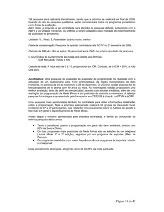 Tal pesquisa será realizada trienalmente, sendo que a próxima se realizará ao final de 2009. 
Quando do ato da pesquisa qualitativa, serão considerados todos os programas jornalísticos 
como fonte de avaliação. 
Além disso, a empresa a ser contratada para aferição da pesquisa definirá, juntamente com a 
ADTV e os Órgãos Parceiros, os critérios a serem utilizados para medição do reconhecimento 
da qualidade do jornalismo. 
Página 19 de 42 
Unidade: % , Peso: 3, Polaridade: quanto maior, melhor 
Fonte de comprovação: Pesquisa de opinião contratada pela ADTV no 2º semestre de 2009. 
Fórmula de Cálculo: não se aplica. O percentual será obtido no próprio resultado da pesquisa. 
O ICM (Índice de Cumprimento da meta) será obtido pela fórmula: 
ICM: Resultado / Meta x 100 
Cálculo da nota: A nota será de 0 a 10, proporcional ao ICM. Contudo, se o ICM < 50%, a nota 
será zero. 
Justificativa: Uma pesquisa de avaliação da qualidade da programação foi realizada com a 
aplicação de um questionário para 1400 entrevistados, da região metropolitana de Belo 
Horizonte, no período de 25 de novembro a 08 de dezembro. O universo destas pessoas foi de 
telespectadores de tv aberta com 10 anos ou mais. As informações obtidas propiciaram uma 
melhor avaliação, tanto do perfil do telespectador, quanto suas atitudes e hábitos, além de uma 
avaliação da programação da Rede Minas e da qualidade da sintonia da emissora. A referida 
pesquisa foi entregue e apresentada pelo fornecedor em 22/12/09 à direção da FTVM e ADTV. 
Uma pesquisa mais aprofundada também foi contratada para obter informações detalhadas 
sobre a programação. Nela a empresa selecionada realizará 04 grupos de discussão focal, 
contendo de 07 a 09 participantes, que relatarão minuciosamente sobre os hábitos de assistir a 
televisão em geral e especificamente da Rede Minas. 
Anexo segue o relatório apresentado pela empresa contratada, e dentre as conclusões da 
referida pesquisa destacamos: 
• Tanto o jornalismo quanto a programação em geral são bem avaliados, ambos com 
82% de Bom e Ótimo. 
• Os dois programas mais assistidos da Rede Minas são as edições de um telejornal 
(Jornal Minas 1º e 2º edição), seguidos por um programa de esportes (Meio de 
Campo). 
• Os programas assistidos com maior frequência são os programas de esportes, infantis 
e o telejornal. 
Meta parcialmente alcançada, atingindo cerca de 94,25% da meta pactuada. 
 
