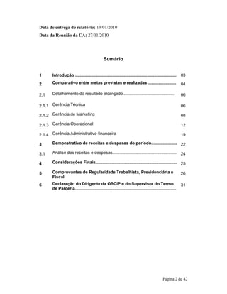 Página 2 de 42 
Data de entrega do relatório: 19/01/2010 
Data da Reunião da CA: 27/01/2010 
Sumário 
1 Introdução ....................................................................................... 03 
2 Comparativo entre metas previstas e realizadas ........................ 04 
2.1 Detalhamento do resultado alcançado............................................ 06 
2.1.1 Gerência Técnica 06 
2.1.2 Gerência de Marketing 08 
2.1.3 Gerência Operacional 12 
2.1.4 Gerência Administrativo-financeira 19 
3 Demonstrativo de receitas e despesas do período...................... 22 
3.1 Análise das receitas e despesas....................................................... 24 
4 Considerações Finais...................................................................... 25 
5 Comprovantes de Regularidade Trabalhista, Previdenciária e 
Fiscal 
26 
6 Declaração do Dirigente da OSCIP e do Supervisor do Termo 
de Parceria....................................................................................... 
31 
 