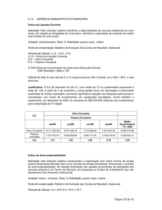 Página 20 de 42 
2.1.4 GERÊNCIA ADMINISTRATIVO-FINANCEIRA 
Índice de Liquidez Corrente 
Descrição: Este indicador objetiva identificar a disponibilidade de recursos realizáveis de curto 
prazo, em relação às obrigações de curto prazo. Identifica a capacidade da empresa em saldar 
suas dívidas de curto prazo. 
Unidade: índice/trimestre, Peso: 2, Polaridade: quanto maior, melhor 
Fonte de comprovação: Relatório de Evolução das Contas de Resultado, Balancete 
Fórmula de Cálculo: I.L.S. = A.C. / P.C. 
I.L.S. = Índice de Liquidez Corrente 
A.C. = Ativo Circulante 
P.C. = Passivo Circulante 
O ICM (Índice de Cumprimento da meta) será obtido pela fórmula: 
ICM: Resultado / Meta x 100 
Cálculo da nota: A nota será de 0 a 10, proporcional ao ICM. Contudo, se o ICM < 50%, a nota 
será zero. 
Justificativa: O ILC de dezembro foi de 2.7, com média de 1.6 no quadrimestre superando a 
meta de 1,09. A partir de 3 de novembro, a atual gestão focou em otimização e crescimento 
sustentado de nossas operações, ocorrendo significativa redução nas despesas operacionais e 
manutenção nos níveis de investimentos em atualização tecnológica. Como também o 
recebimento, em dezembro de 2009, do montante de R$2.000.000 referente aos investimentos 
para implantação da TV digital. 
Ativo Circulante 
ILC 
Passivo Circulante 
set/09 out/09 nov/09 dez/09 
Média 
Quadrimestral 
T.P. 2009 
Ativo Circulante 10.111.833,85 8.977.320,18 7.710.089,99 7.427.837,83 8.556.770,46 
Passivo 
Circulante 
7.371.670,47 6.429.558,64 4.850.174,55 2.752.016,94 5.350.855,15 
ILC 1,37 1,40 1,59 2,70 1,60 
Índice de Auto-sustentabilidade 
Descrição: este indicador objetiva comprometer a organização com índice mínimo de receita 
própria diretamente faturada, bem como oriunda de receitas financeiras, fomentando o conceito 
de auto-sustentabilidade. As receitas financeiras são aquelas provenientes de aplicações dos 
recursos próprios e do Termo de Parceria, em poupança ou fundos de investimento que não 
apresentem risco financeiro institucional. 
Unidade: Índice – trimestre, Peso: 3, Polaridade: quanto maior, melhor 
Fonte de comprovação: Relatório de Evolução das Contas de Resultado, Balancete 
Fórmula de Cálculo: I.A.= (R.P.D.A + R.F.) / R.T 
 