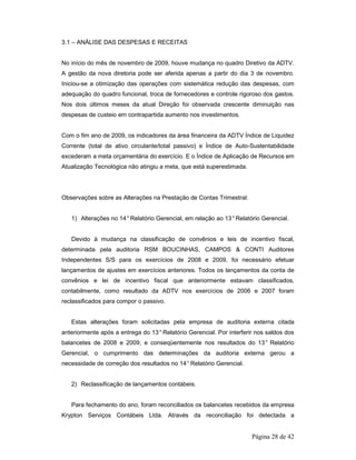Página 28 de 42 
3.1 – ANÁLISE DAS DESPESAS E RECEITAS 
No início do mês de novembro de 2009, houve mudança no quadro Diretivo da ADTV. 
A gestão da nova diretoria pode ser aferida apenas a partir do dia 3 de novembro. 
Iniciou-se a otimização das operações com sistemática redução das despesas, com 
adequação do quadro funcional, troca de fornecedores e controle rigoroso dos gastos. 
Nos dois últimos meses da atual Direção foi observada crescente diminuição nas 
despesas de custeio em contrapartida aumento nos investimentos. 
Com o fim ano de 2009, os indicadores da área financeira da ADTV Índice de Liquidez 
Corrente (total de ativo circulante/total passivo) e Índice de Auto-Sustentabilidade 
excederam a meta orçamentária do exercício. E o Índice de Aplicação de Recursos em 
Atualização Tecnológica não atingiu a meta, que está superestimada. 
Observações sobre as Alterações na Prestação de Contas Trimestral: 
1) Alterações no 14° Relatório Gerencial, em relação ao 13° Relatório Gerencial. 
Devido à mudança na classificação de convênios e leis de incentivo fiscal, 
determinada pela auditoria RSM BOUCINHAS, CAMPOS & CONTI Auditores 
Independentes S/S para os exercícios de 2008 e 2009, foi necessário efetuar 
lançamentos de ajustes em exercícios anteriores. Todos os lançamentos da conta de 
convênios e lei de incentivo fiscal que anteriormente estavam classificados, 
contabilmente, como resultado da ADTV nos exercícios de 2006 e 2007 foram 
reclassificados para compor o passivo. 
Estas alterações foram solicitadas pela empresa de auditoria externa citada 
anteriormente após a entrega do 13° Relatório Gerencial. Por interferir nos saldos dos 
balancetes de 2008 e 2009, e conseqüentemente nos resultados do 13° Relatório 
Gerencial, o cumprimento das determinações da auditoria externa gerou a 
necessidade de correção dos resultados no 14° Relatório Gerencial. 
2) Reclassificação de lançamentos contábeis. 
Para fechamento do ano, foram reconciliados os balancetes recebidos da empresa 
Krypton Serviços Contábeis Ltda. Através da reconciliação foi detectada a 
 