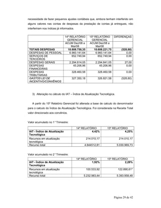 necessidade de fazer pequenos ajustes contábeis que, embora tenham interferido em 
alguns valores nas contas de despesas da prestação de contas já entregues, não 
interferiram nos índices já informados. 
14º RELATÓRIO 
GERENCIAL 
3) Alteração no cálculo do IAT – Índice de Atualização Tecnológica. 
A partir do 15º Relatório Gerencial foi alterada a base de calculo do denominador 
para o calculo do Índice de Atualização Tecnológica. Foi considerada na Receita Total 
valor direcionado aos convênios. 
Página 29 de 42 
Valor acumulado no 1° Trimestre: 
Valor acumulado no 2° Trimestre: 
15º RELATÓRIO 
GERENCIAL 
DIFERENÇAS 
ACUM Dez/08 a 
Mai/08 
ACUM Dez/08 a 
Mai/08 
TOTAIS DESPESAS 10.608.750,35 10.608.221,75 (528,60) 
DESPESAS DE PESSOAL 6.960.141,64 6.960.141,64 0,00 
SERVIÇOS DE 
652.749,94 652.749,94 0,00 
TERCEIROS 
DESPESAS GERAIS 2.294.814,05 2.294.841,05 27,00 
DESPESAS 
FINANCEIRAS 
45.206,96 45.206,96 0,00 
DESPESAS 
TRIBUTÁRIAS 
328.460,58 328.460,58 0,00 
GASTOS LEI DE 
INCENTIVO/CONVÊNIOS 
327.350,18 326.821,58 (528,60) 
14º RELATÓRIO 15º RELATÓRIO 
IAT - Índice de Atualização 
Tecnológica 
4,42% 4,25% 
Recursos em atualização 
tecnológica 
214.010,17 214.010,17 
Recurso total 4.844512,81 5.030.969,73 
14º RELATÓRIO 15º RELATÓRIO 
IAT - Índice de Atualização 
Tecnológica 
1,92% 2,28% 
Recursos em atualização 
tecnológica 
100.533,92 122.890,61* 
Recurso total 5.232.983,44 5.393.958,48 
 