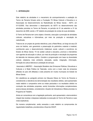 Página 3 de 42 
1 – INTRODUÇÃO 
Este relatório de atividades é o mecanismo de acompanhamento e avaliação do 
Termo de Parceria firmado entre a Fundação TV Minas Cultural e Educativa e a 
Associação de Desenvolvimento da Radiodifusão de Minas Gerais - ADTV, em 
01/12/2005. Visa demonstrar o desempenho da ADTV no desenvolvimento das 
atividades previstas no Termo de Parceria, no período do 01 de setembro a 31 de 
dezembro de 2009, sendo o 16º relatório de prestação de contas de suas atividades. 
O Termo de Parceria tem como objeto o fomento, execução e promoção de atividades 
culturais, educativas e informativas, por meio da produção e veiculação de 
radiodifusão. 
Trata-se de um projeto de grande relevância, pois a Rede Minas, ao longo de seus 25 
anos de história, vem garantindo a preservação do patrimônio material e imaterial, 
contribuindo para o desenvolvimento intelectual, social, cultural e econômico do 
Estado de Minas Gerais. TV de caráter cultural e educativo, promove o intercâmbio 
com agentes de educação e cultura, por meio da produção e veiculação de programas 
de televisão de interesse público. Constitui a programação com base na diversidade 
cultural, cidadania, meio ambiente, educação, saúde, integração, informação, 
formação de cultura televisiva e prestação de serviços. 
Associada à ABEPEC – Associação Brasileira das Emissoras Públicas, Educativas e 
Culturais e à Rede Pública de Televisão, conta com a maior rede de emissoras 
afiliadas do país (59 afiliadas) e está presente em muitos municípios do Estado de 
Minas Gerais. 
Em obediência ao parágrafo primeiro da Cláusula Oitava do Termo de Parceria e 
considerando a relevância da demonstração dos resultados obtidos, será apresentado 
neste relatório o comparativo entre as metas pactuadas e os resultados obtidos na 
condução das atividades propostas, sendo fornecidas informações complementares 
acerca dessas atividades, considerando o Quadro de Indicadores e Metas previstas no 
Programa de Trabalho. 
Ainda em consonância com a legislação pertinente, será apresentado o demonstrativo 
integral das receitas e despesas realizadas na execução do Termo de Parceria e suas 
notas explicativas. 
De maneira complementar, serão anexados a este relatório os comprovantes de 
regularidade trabalhista, previdenciária e fiscal da OSCIP. 
 
