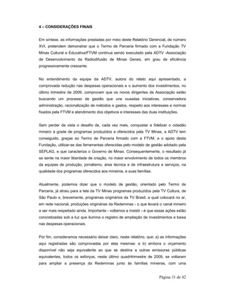 Página 31 de 42 
4 – CONSIDERAÇÕES FINAIS 
Em síntese, as informações prestadas por meio deste Relatório Gerencial, de número 
XVI, pretendem demonstrar que o Termo de Parceria firmado com a Fundação TV 
Minas Cultural e Educativa/FTVM continua sendo executado pela ADTV -Associação 
de Desenvolvimento da Radiodifusão de Minas Gerais, em grau de eficiência 
progressivamente crescente. 
No entendimento da equipe da ADTV, autora do relato aqui apresentado, a 
comprovada redução nas despesas operacionais e o aumento dos investimentos, no 
último trimestre de 2009, comprovam que os novos dirigentes da Associação estão 
buscando um processo de gestão que une ousadas iniciativas, conservadora 
administração, racionalização de métodos e gastos, respeito aos interesses e normas 
fixados pela FTVM e atendimento dos objetivos e interesses das duas instituições. 
Sem perder de vista o desafio de, cada vez mais, conquistar e fidelizar o cidadão 
mineiro à grade de programas produzidos e oferecidos pela TV Minas, a ADTV tem 
conseguido, graças ao Termo de Parceria firmado com a FTVM, e o apoio desta 
Fundação, utilizar-se das ferramentas oferecidas pelo modelo de gestão adotado pela 
SEPLAG, e que caracteriza o Governo de Minas. Consequentemente, o resultado já 
se sente na maior liberdade de criação, no maior envolvimento de todos os membros 
da equipes de produção, jornalismo, área técnica e de infraestrutura e serviços, na 
qualidade dos programas oferecidos aos mineiros, e suas famílias. 
Atualmente, podemos dizer que o modelo de gestão, orientado pelo Termo de 
Parceria, já atraiu para a tela da TV Minas programas produzidos pela TV Cultura, de 
São Paulo e, brevemente, programas originários da TV Brasil, a qual colocará no ar, 
em rede nacional, produções originárias da Redeminas - o que levará o canal mineiro 
a ser mais respeitado ainda. Importante - voltamos a insistir - é que essas ações estão 
concretizadas sob a luz que ilumina o registro de ampliação de investimentos e baixa 
nas despesas operacionais. 
Por fim, consideramos necessário deixar claro, neste relatório, que: a) as informações 
aqui registradas são comprovadas por elas mesmas: e b) embora o orçamento 
disponível não seja equivalente ao que se destina a outras emissoras públicas 
equivalentes, todos os esforços, neste último quadritrimestre de 2009, se voltaram 
para ampliar a presença da Redeminas junto às famílias mineiras, com uma 
 